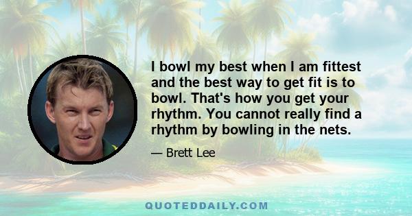 I bowl my best when I am fittest and the best way to get fit is to bowl. That's how you get your rhythm. You cannot really find a rhythm by bowling in the nets.