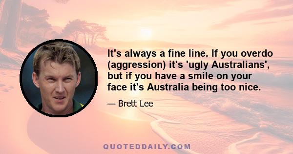 It's always a fine line. If you overdo (aggression) it's 'ugly Australians', but if you have a smile on your face it's Australia being too nice.