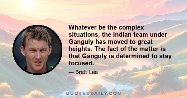 Whatever be the complex situations, the Indian team under Ganguly has moved to great heights. The fact of the matter is that Ganguly is determined to stay focused.