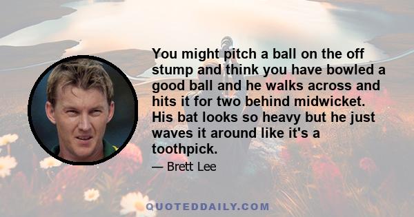 You might pitch a ball on the off stump and think you have bowled a good ball and he walks across and hits it for two behind midwicket. His bat looks so heavy but he just waves it around like it's a toothpick.