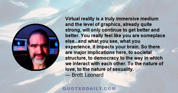 Virtual reality is a truly immersive medium and the level of graphics, already quite strong, will only continue to get better and better. You really feel like you are someplace else...and what you see, what you