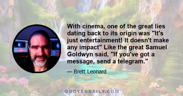 With cinema, one of the great lies dating back to its origin was It's just entertainment! It doesn't make any impact Like the great Samuel Goldwyn said, If you've got a message, send a telegram.