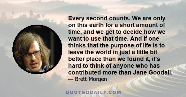 Every second counts. We are only on this earth for a short amount of time, and we get to decide how we want to use that time. And if one thinks that the purpose of life is to leave the world in just a little bit better