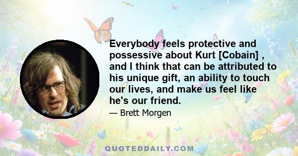 Everybody feels protective and possessive about Kurt [Cobain] , and I think that can be attributed to his unique gift, an ability to touch our lives, and make us feel like he's our friend.