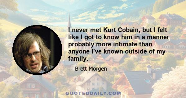 I never met Kurt Cobain, but I felt like I got to know him in a manner probably more intimate than anyone I've known outside of my family.