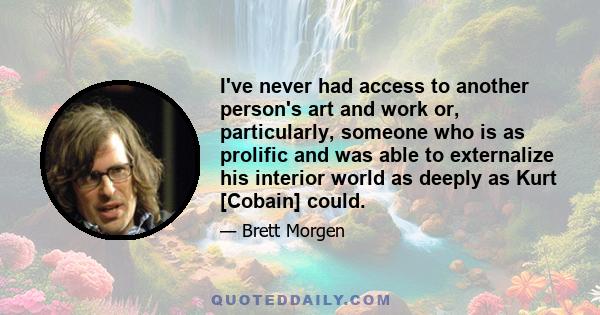 I've never had access to another person's art and work or, particularly, someone who is as prolific and was able to externalize his interior world as deeply as Kurt [Cobain] could.