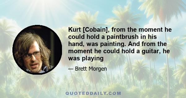 Kurt [Cobain], from the moment he could hold a paintbrush in his hand, was painting. And from the moment he could hold a guitar, he was playing