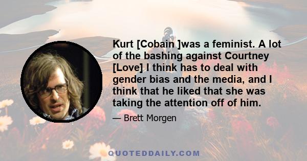 Kurt [Cobain ]was a feminist. A lot of the bashing against Courtney [Love] I think has to deal with gender bias and the media, and I think that he liked that she was taking the attention off of him.