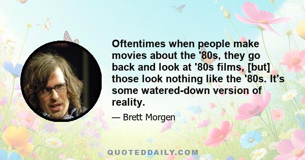 Oftentimes when people make movies about the '80s, they go back and look at '80s films, [but] those look nothing like the '80s. It's some watered-down version of reality.