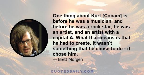 One thing about Kurt [Cobain] is before he was a musician, and before he was a rock star, he was an artist, and an artist with a capital A. What that means is that he had to create. It wasn't something that he chose to