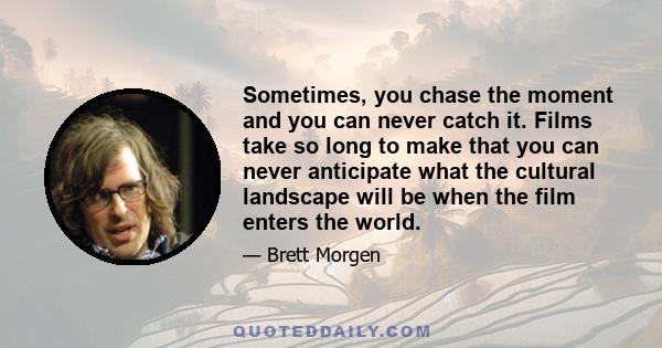 Sometimes, you chase the moment and you can never catch it. Films take so long to make that you can never anticipate what the cultural landscape will be when the film enters the world.