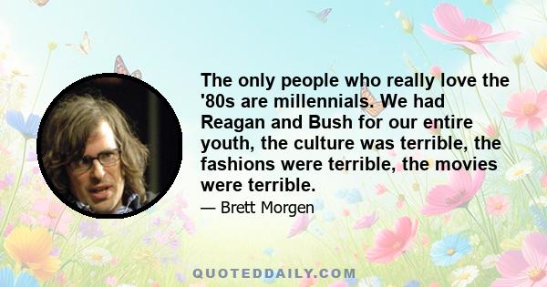 The only people who really love the '80s are millennials. We had Reagan and Bush for our entire youth, the culture was terrible, the fashions were terrible, the movies were terrible.