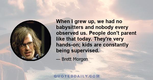 When I grew up, we had no babysitters and nobody every observed us. People don't parent like that today. They're very hands-on; kids are constantly being supervised.