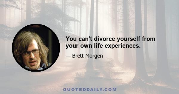 You can't divorce yourself from your own life experiences.