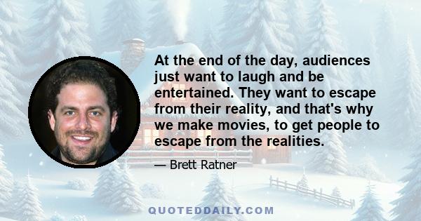 At the end of the day, audiences just want to laugh and be entertained. They want to escape from their reality, and that's why we make movies, to get people to escape from the realities.