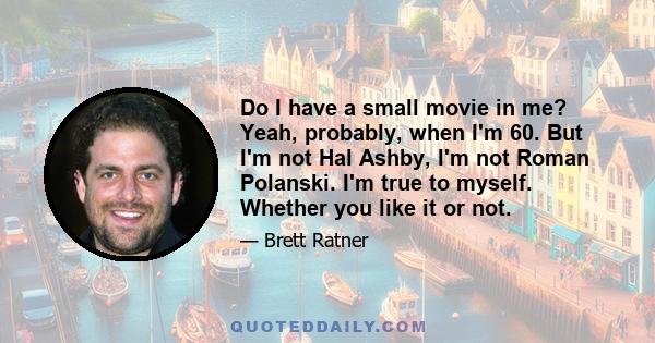 Do I have a small movie in me? Yeah, probably, when I'm 60. But I'm not Hal Ashby, I'm not Roman Polanski. I'm true to myself. Whether you like it or not.