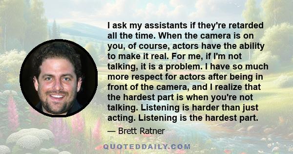 I ask my assistants if they're retarded all the time. When the camera is on you, of course, actors have the ability to make it real. For me, if I'm not talking, it is a problem. I have so much more respect for actors