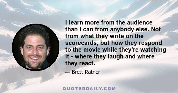 I learn more from the audience than I can from anybody else. Not from what they write on the scorecards, but how they respond to the movie while they're watching it - where they laugh and where they react.