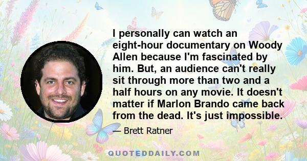 I personally can watch an eight-hour documentary on Woody Allen because I'm fascinated by him. But, an audience can't really sit through more than two and a half hours on any movie. It doesn't matter if Marlon Brando