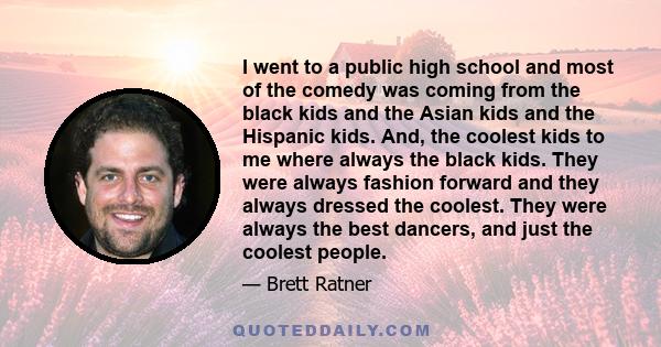 I went to a public high school and most of the comedy was coming from the black kids and the Asian kids and the Hispanic kids. And, the coolest kids to me where always the black kids. They were always fashion forward