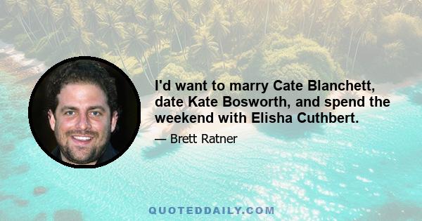 I'd want to marry Cate Blanchett, date Kate Bosworth, and spend the weekend with Elisha Cuthbert.