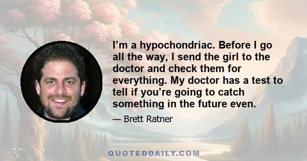 I’m a hypochondriac. Before I go all the way, I send the girl to the doctor and check them for everything. My doctor has a test to tell if you’re going to catch something in the future even.