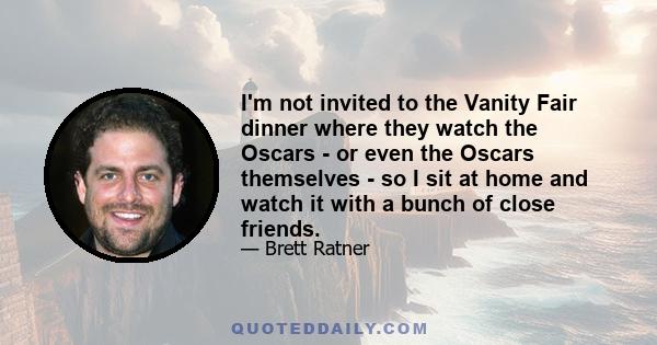 I'm not invited to the Vanity Fair dinner where they watch the Oscars - or even the Oscars themselves - so I sit at home and watch it with a bunch of close friends.