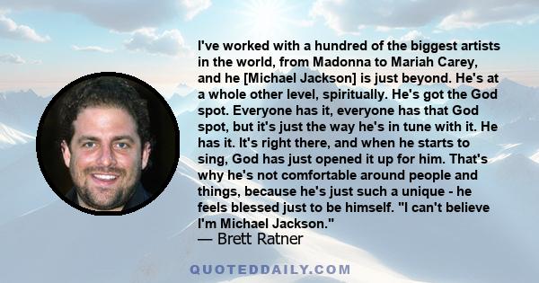 I've worked with a hundred of the biggest artists in the world, from Madonna to Mariah Carey, and he [Michael Jackson] is just beyond. He's at a whole other level, spiritually. He's got the God spot. Everyone has it,