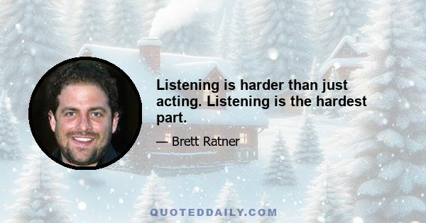 Listening is harder than just acting. Listening is the hardest part.