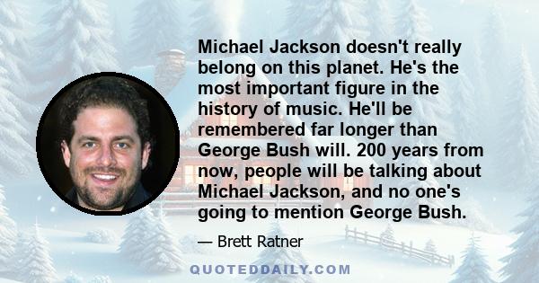 Michael Jackson doesn't really belong on this planet. He's the most important figure in the history of music. He'll be remembered far longer than George Bush will. 200 years from now, people will be talking about