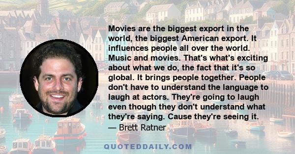 Movies are the biggest export in the world, the biggest American export. It influences people all over the world. Music and movies. That's what's exciting about what we do, the fact that it's so global. It brings people 