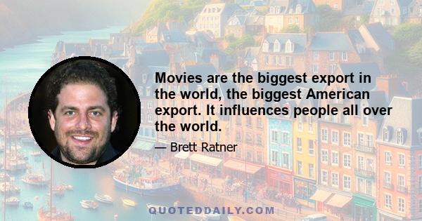 Movies are the biggest export in the world, the biggest American export. It influences people all over the world.