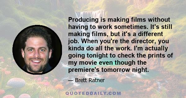 Producing is making films without having to work sometimes. It's still making films, but it's a different job. When you're the director, you kinda do all the work. I'm actually going tonight to check the prints of my