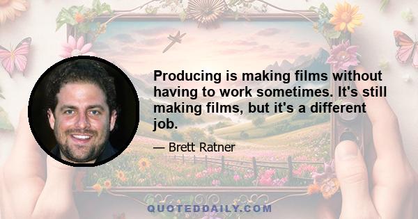 Producing is making films without having to work sometimes. It's still making films, but it's a different job.