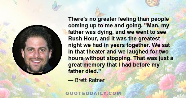 There's no greater feeling than people coming up to me and going, Man, my father was dying, and we went to see Rush Hour, and it was the greatest night we had in years together. We sat in that theater and we laughed for 