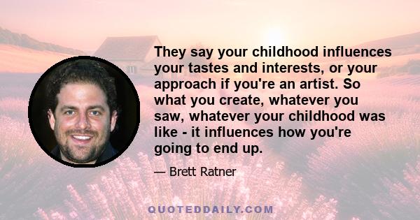 They say your childhood influences your tastes and interests, or your approach if you're an artist. So what you create, whatever you saw, whatever your childhood was like - it influences how you're going to end up.