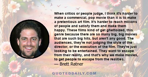 When critics or people judge, I think it's harder to make a commercial, pop movie than it is to make a pretentious art film. It's harder to reach millions of people and satisfy them and make them happy. These films kind 