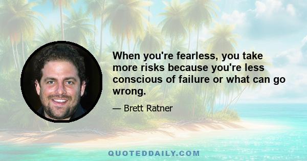 When you're fearless, you take more risks because you're less conscious of failure or what can go wrong.