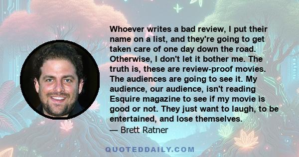 Whoever writes a bad review, I put their name on a list, and they're going to get taken care of one day down the road. Otherwise, I don't let it bother me. The truth is, these are review-proof movies. The audiences are