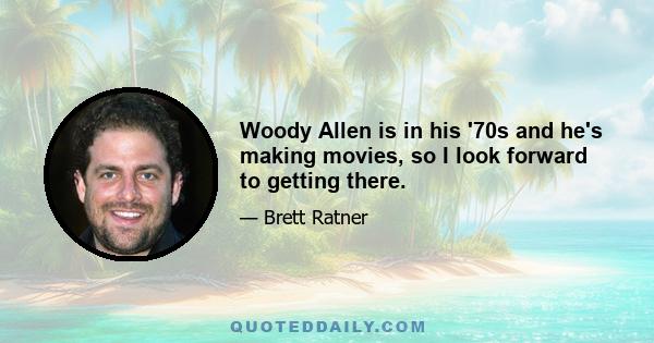 Woody Allen is in his '70s and he's making movies, so I look forward to getting there.