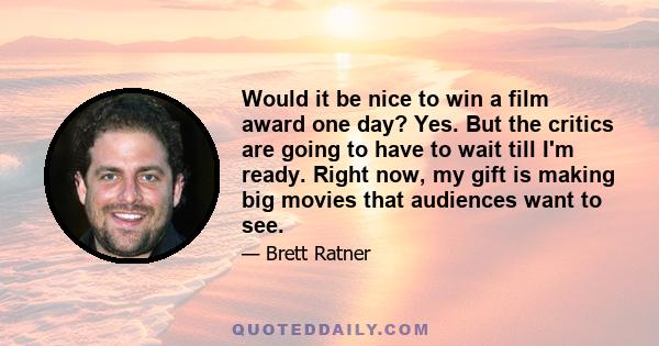 Would it be nice to win a film award one day? Yes. But the critics are going to have to wait till I'm ready. Right now, my gift is making big movies that audiences want to see.