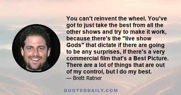 You can't reinvent the wheel. You've got to just take the best from all the other shows and try to make it work, because there's the live show Gods that dictate if there are going to be any surprises, if there's a very