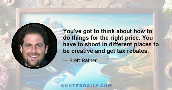 You've got to think about how to do things for the right price. You have to shoot in different places to be creative and get tax rebates.