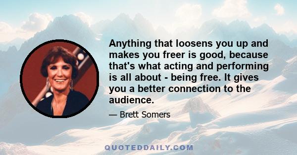 Anything that loosens you up and makes you freer is good, because that's what acting and performing is all about - being free. It gives you a better connection to the audience.