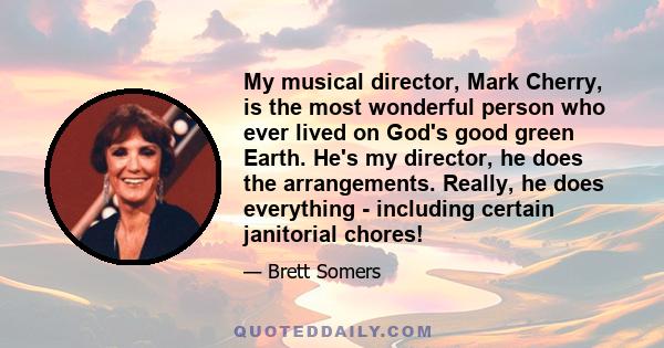 My musical director, Mark Cherry, is the most wonderful person who ever lived on God's good green Earth. He's my director, he does the arrangements. Really, he does everything - including certain janitorial chores!