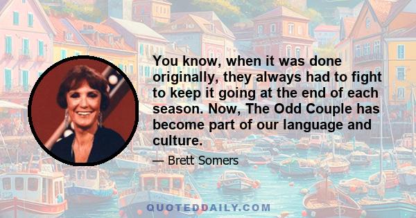 You know, when it was done originally, they always had to fight to keep it going at the end of each season. Now, The Odd Couple has become part of our language and culture.