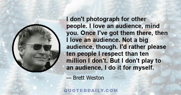 I don't photograph for other people. I love an audience, mind you. Once I've got them there, then I love an audience. Not a big audience, though. I'd rather please ten people I respect than ten million I don't. But I