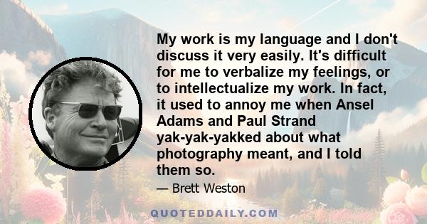 My work is my language and I don't discuss it very easily. It's difficult for me to verbalize my feelings, or to intellectualize my work. In fact, it used to annoy me when Ansel Adams and Paul Strand yak-yak-yakked