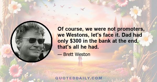 Of course, we were not promoters, we Westons, let's face it. Dad had only $300 in the bank at the end, that's all he had.