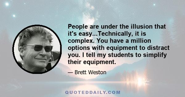 People are under the illusion that it's easy...Technically, it is complex. You have a million options with equipment to distract you. I tell my students to simplify their equipment.